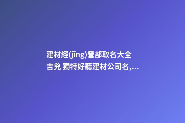 建材經(jīng)營部取名大全吉兇 獨特好聽建材公司名,起名之家-第1張-公司起名-玄機派